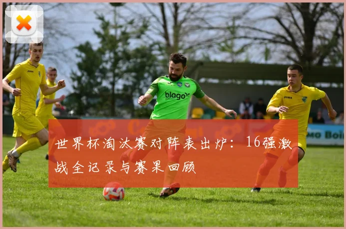 世界杯淘汰赛对阵表出炉：16强激战全记录与赛果回顾