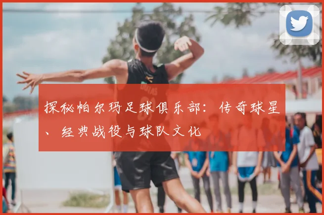 探秘帕尔玛足球俱乐部：传奇球星、经典战役与球队文化
