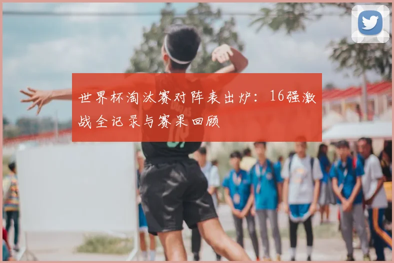 世界杯淘汰赛对阵表出炉:16强激战全记录与赛果回顾